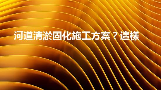 河道清淤固化施工方案？這樣做才有效！